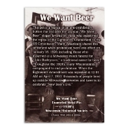 The back of the pin placard reads: "We Want Beer: This pin is a replica of an anti-prohibition button that includes the popular "We Want Beer" slogan favored by those who supported the repeal of the Eighteenth Amendment to the US Constitution. Many Americans shared this sentiment when prohibition went into effect on January 16, 1920, including those who mourned at a Milwaukee mock funeral for "John Barleycorn," a traditional name for beer. Throughout the 1920's, many Wisconsinites campaigned to end prohibition. When the Eighteenth Amendment was repealed at 12:01 AM on April 7, 1933, thousands of people lined up outside Milwaukee breweries and taverns to celebrate "New Beer's Eve"